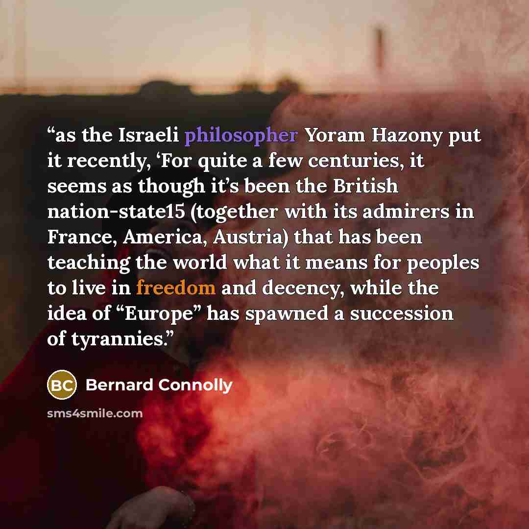 “as the Israeli philosopher Yoram Hazony put it recently, ‘For quite a few centuries, it seems as though it’s been the British nation-state15 (together with its admirers in France, America, Austria) that has been teaching the world what it means for peoples to live in freedom and decency, while the…” quote by Bernard Connolly