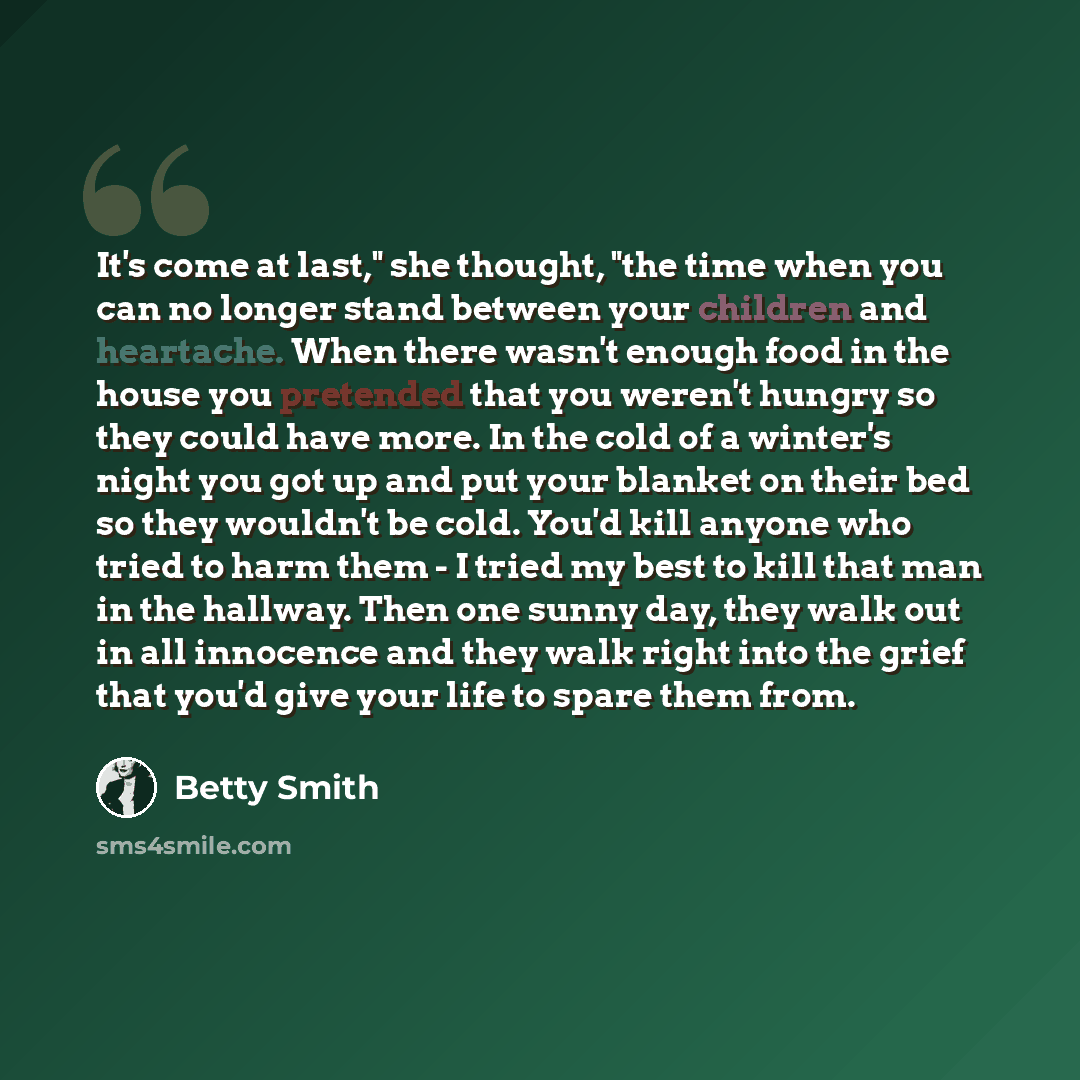 “It's come at last," she thought, "the time when you can no longer stand between your children and heartache. When there wasn't enough food in the house you pretended that you weren't hungry so they could have more. In the cold of a winter's night you got up and put your blanket on their bed so…” quote by Betty Smith