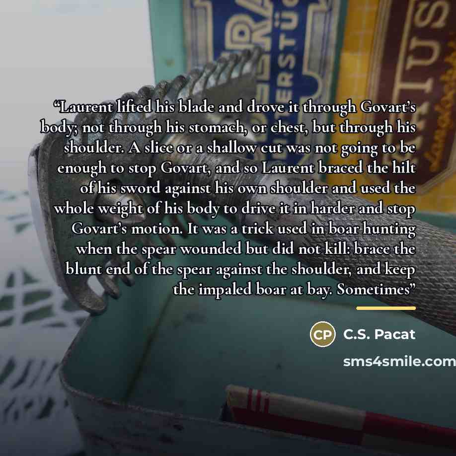 “Laurent lifted his blade and drove it through Govart’s body; not through his stomach, or chest, but through his shoulder. A slice or a shallow cut was not going to be enough to stop Govart, and so Laurent braced the hilt of his sword against his own shoulder and used the whole weight of his body…” quote by C.S. Pacat