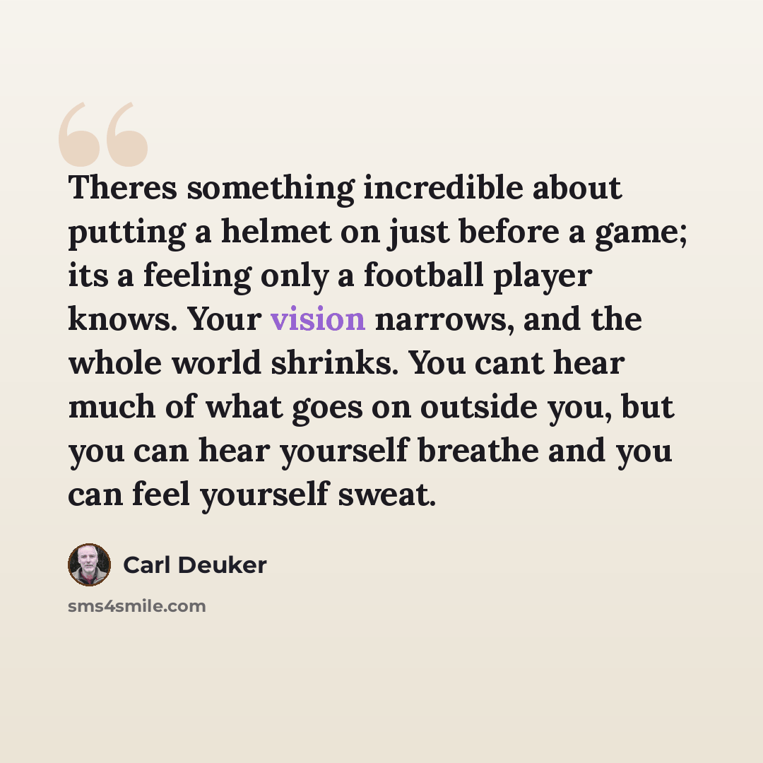 “Theres something incredible about putting a helmet on just before a game; its a feeling only a football player knows. Your vision narrows, and the whole world shrinks. You cant hear much of what goes on outside you, but you can hear yourself breathe and you can feel yourself sweat.” quote by Carl Deuker