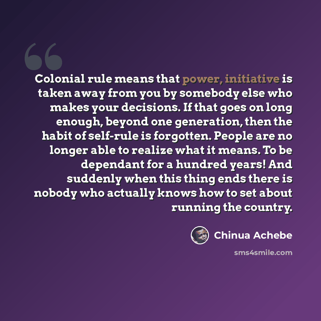 “Colonial rule means that power, initiative is taken away from you by somebody else who makes your decisions. If that goes on long enough, beyond one generation, then the habit of self-rule is forgotten. People are no longer able to realize what it means. To be dependant for a hundred years! And…” quote by Chinua Achebe