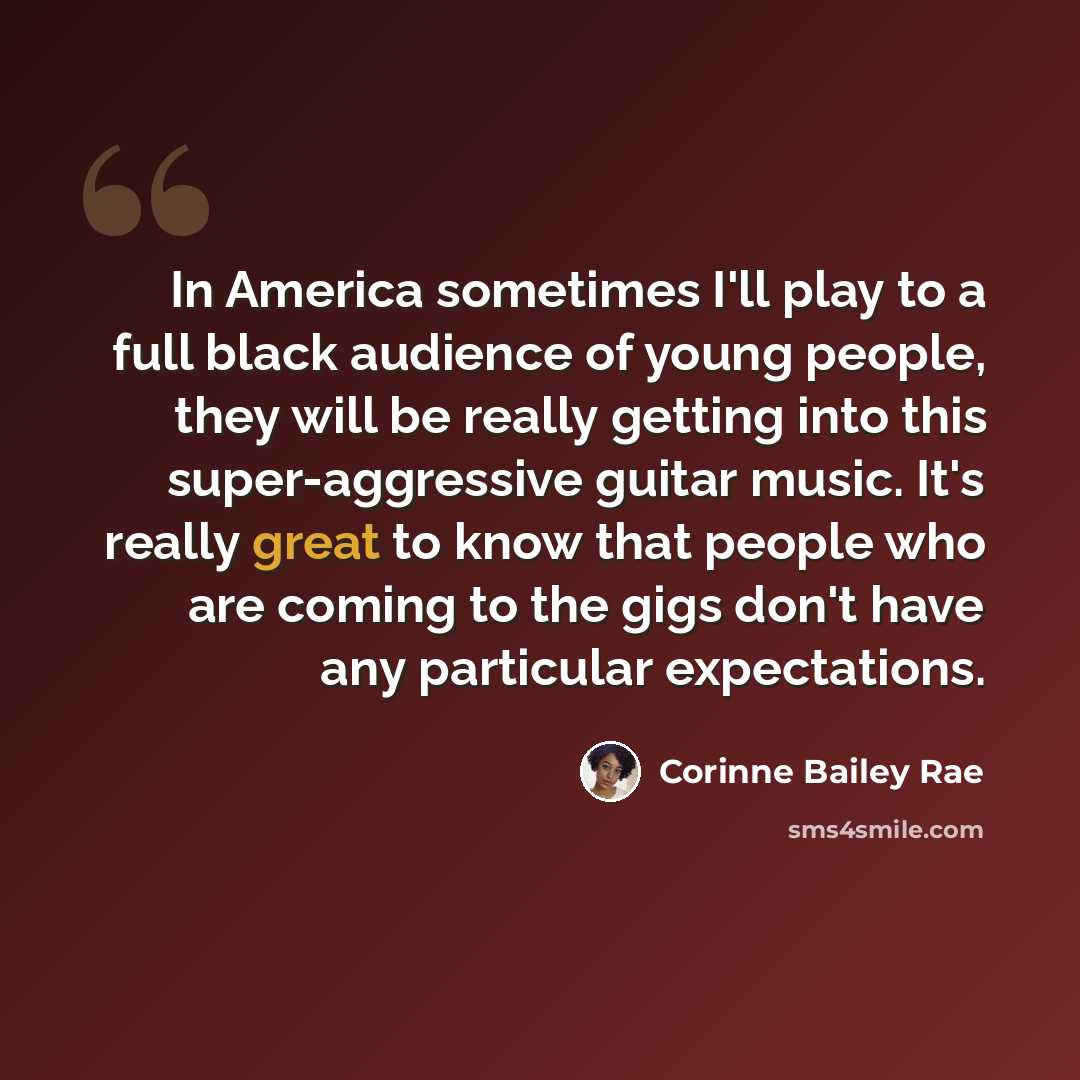 “In America sometimes I'll play to a full black audience of young people, they will be really getting into this super-aggressive guitar music. It's really great to know that people who are coming to the gigs don't have any particular expectations.” quote by Corinne Bailey Rae
