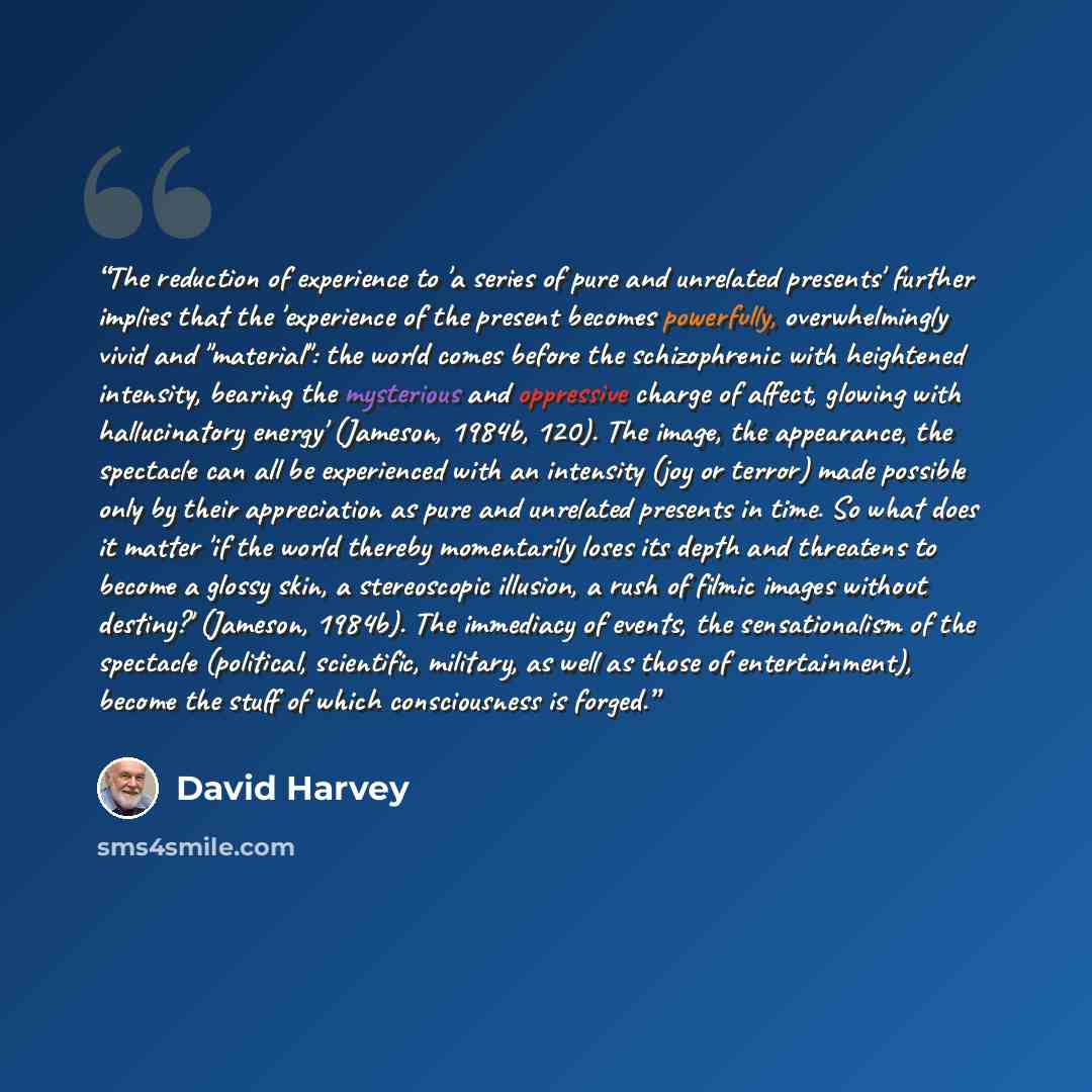 “The reduction of experience to 'a series of pure and unrelated presents' further implies that the 'experience of the present becomes powerfully, overwhelmingly vivid and "material": the world comes before the schizophrenic with heightened intensity, bearing the mysterious and oppressive charge of…” quote by David Harvey
