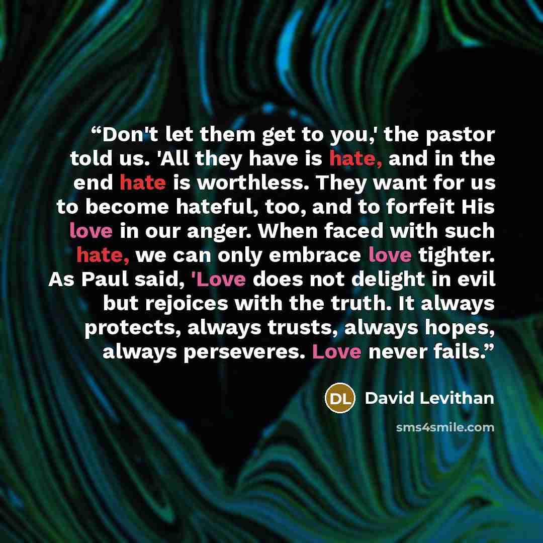 “Don't let them get to you,' the pastor told us. 'All they have is hate, and in the end hate is worthless. They want for us to become hateful, too, and to forfeit His love in our anger. When faced with such hate, we can only embrace love tighter. As Paul said, 'Love does not delight in evil but…” quote by David Levithan