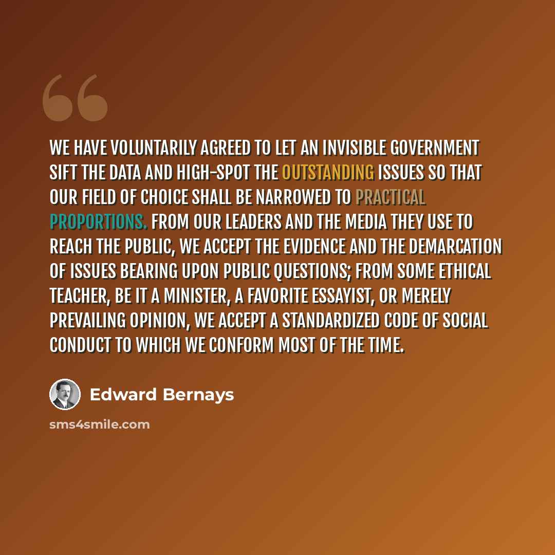 “We have voluntarily agreed to let an invisible government sift the data and high-spot the outstanding issues so that our field of choice shall be narrowed to practical proportions. From our leaders and the media they use to reach the public, we accept the evidence and the demarcation of issues…” quote by Edward Bernays