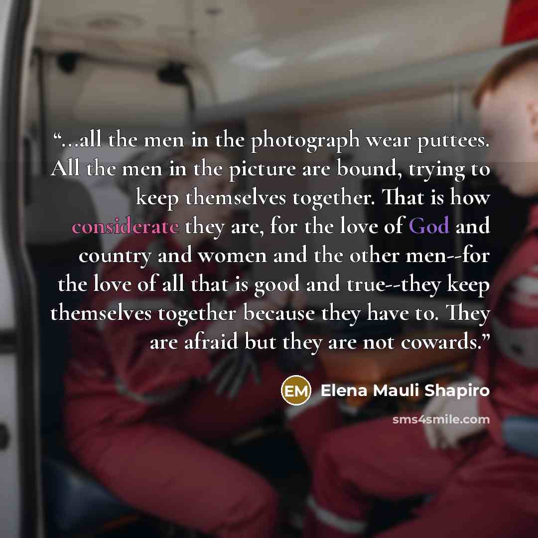 “...all the men in the photograph wear puttees. All the men in the picture are bound, trying to keep themselves together. That is how considerate they are, for the love of God and country and women and the other men--for the love of all that is good and true--they keep themselves together because…” quote by Elena Mauli Shapiro