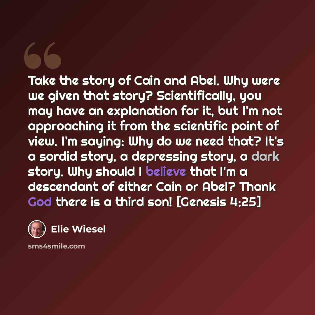 “Take the story of Cain and Abel. Why were we given that story? Scientifically, you may have an explanation for it, but I'm not approaching it from the scientific point of view. I'm saying: Why do we need that? It's a sordid story, a depressing story, a dark story. Why should I believe that I'm a…” quote by Elie Wiesel