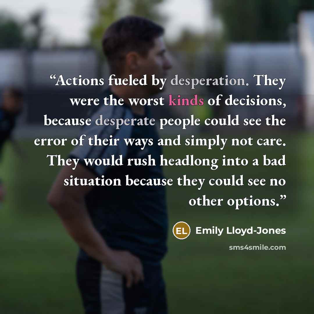 “Actions fueled by desperation. They were the worst kinds of decisions, because desperate people could see the error of their ways and simply not care. They would rush headlong into a bad situation because they could see no other options.” quote by Emily Lloyd-Jones