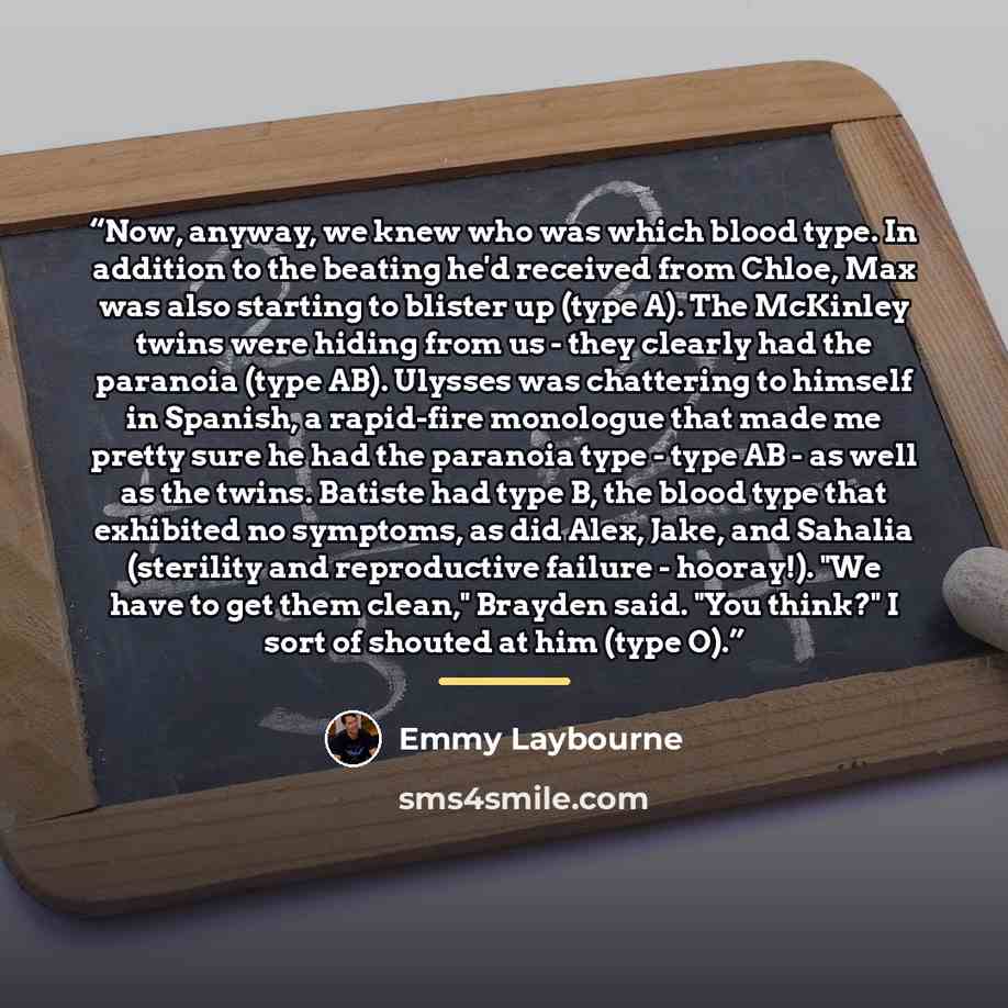 “Now, anyway, we knew who was which blood type. In addition to the beating he'd received from Chloe, Max was also starting to blister up (type A). The McKinley twins were hiding from us - they clearly had the paranoia (type AB). Ulysses was chattering to himself in Spanish, a rapid-fire monologue…” quote by Emmy Laybourne