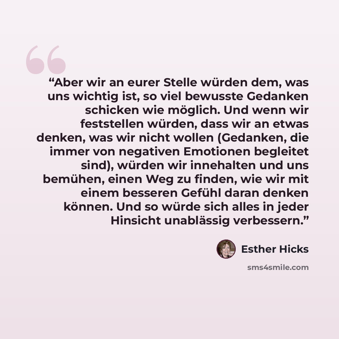 “Aber wir an eurer Stelle würden dem, was uns wichtig ist, so viel bewusste Gedanken schicken wie möglich. Und wenn wir feststellen würden, dass wir an etwas denken, was wir nicht wollen (Gedanken, die immer von negativen Emotionen begleitet sind), würden wir innehalten und uns bemühen, einen Weg…” quote by Esther Hicks