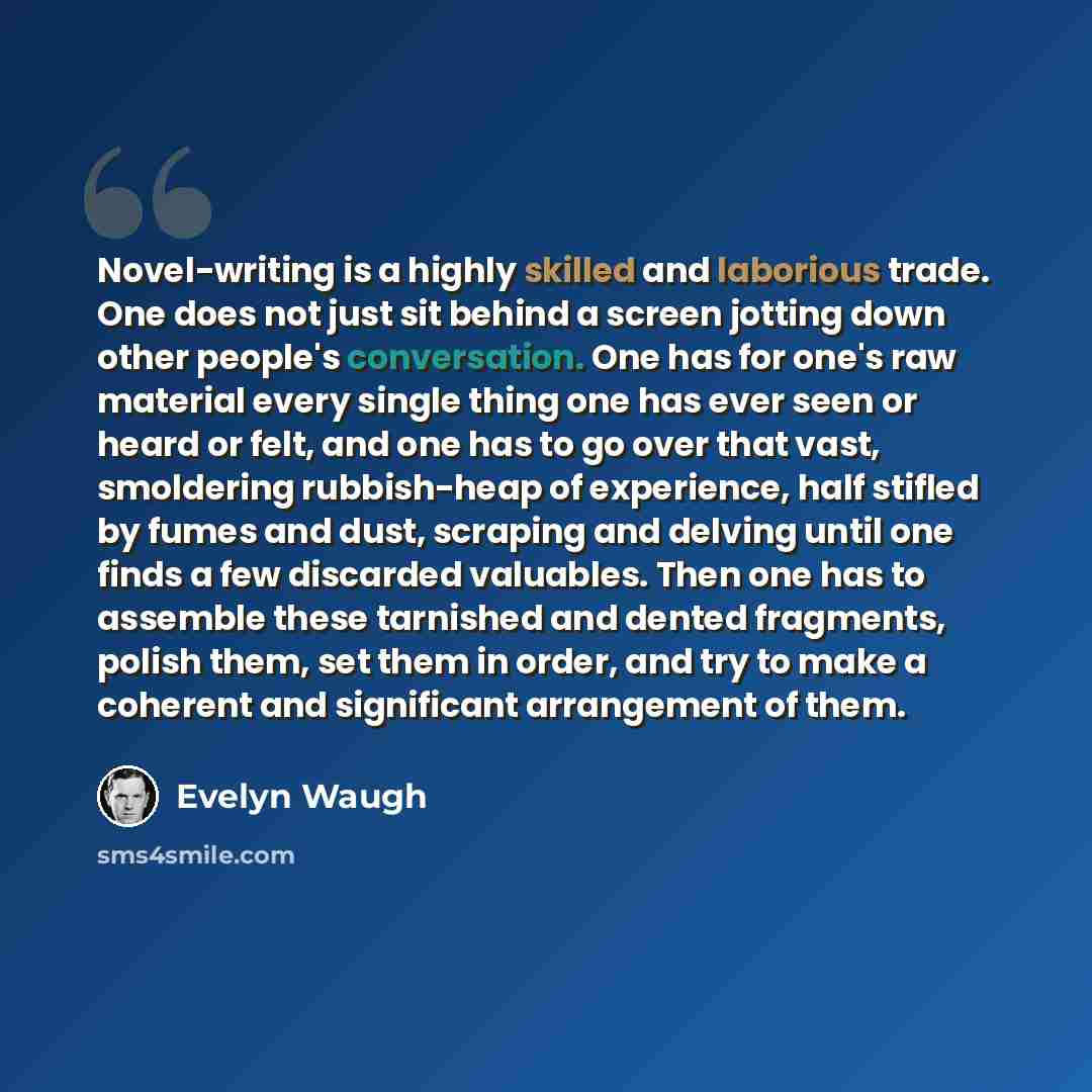 “Novel-writing is a highly skilled and laborious trade. One does not just sit behind a screen jotting down other people's conversation. One has for one's raw material every single thing one has ever seen or heard or felt, and one has to go over that vast, smoldering rubbish-heap of experience, half…” quote by Evelyn Waugh