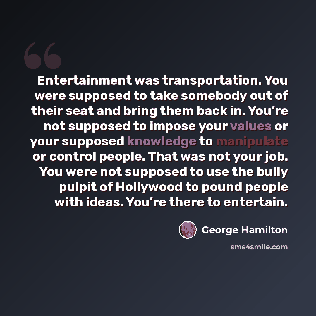 “Entertainment was transportation. You were supposed to take somebody out of their seat and bring them back in. You’re not supposed to impose your values or your supposed knowledge to manipulate or control people. That was not your job. You were not supposed to use the bully pulpit of Hollywood to…” quote by George Hamilton