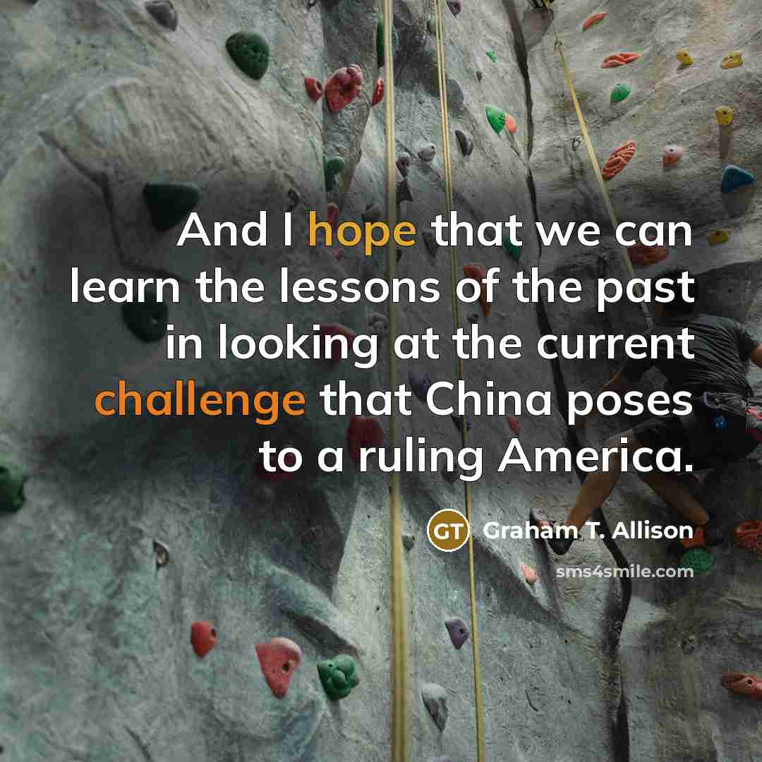 “And I hope that we can learn the lessons of the past in looking at the current challenge that China poses to a ruling America.” quote by Graham T. Allison