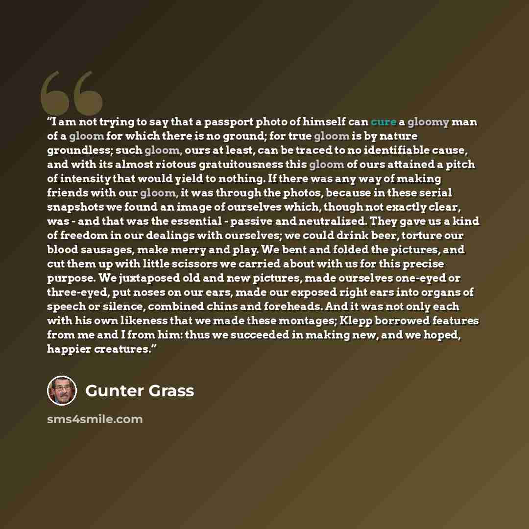 “I am not trying to say that a passport photo of himself can cure a gloomy man of a gloom for which there is no ground; for true gloom is by nature groundless; such gloom, ours at least, can be traced to no identifiable cause, and with its almost riotous gratuitousness this gloom of ours attained a…” quote by Günter Grass