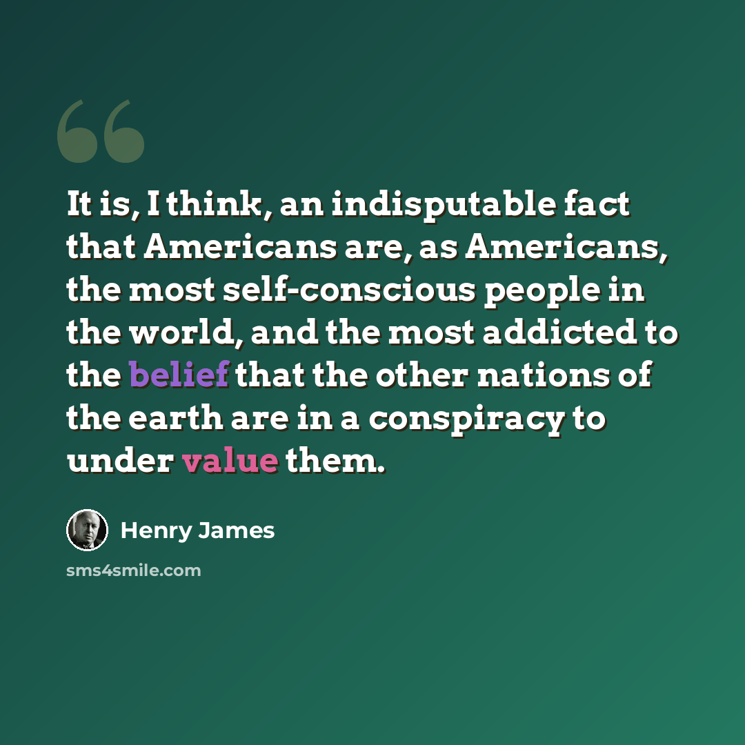 “It is, I think, an indisputable fact that Americans are, as Americans, the most self-conscious people in the world, and the most addicted to the belief that the other nations of the earth are in a conspiracy to under value them.” quote by Henry James