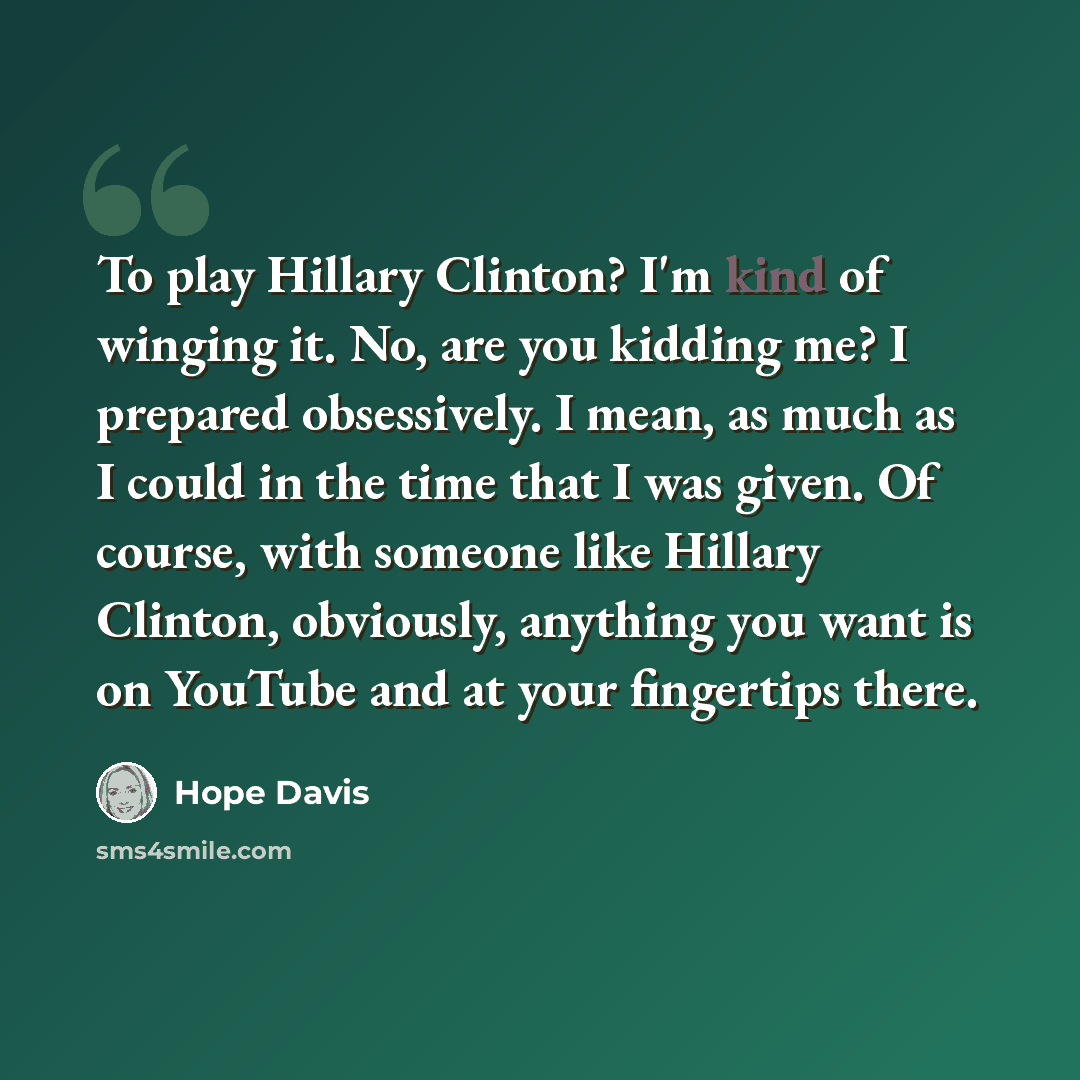 “To play Hillary Clinton? I'm kind of winging it. No, are you kidding me? I prepared obsessively. I mean, as much as I could in the time that I was given. Of course, with someone like Hillary Clinton, obviously, anything you want is on YouTube and at your fingertips there.” quote by Hope Davis