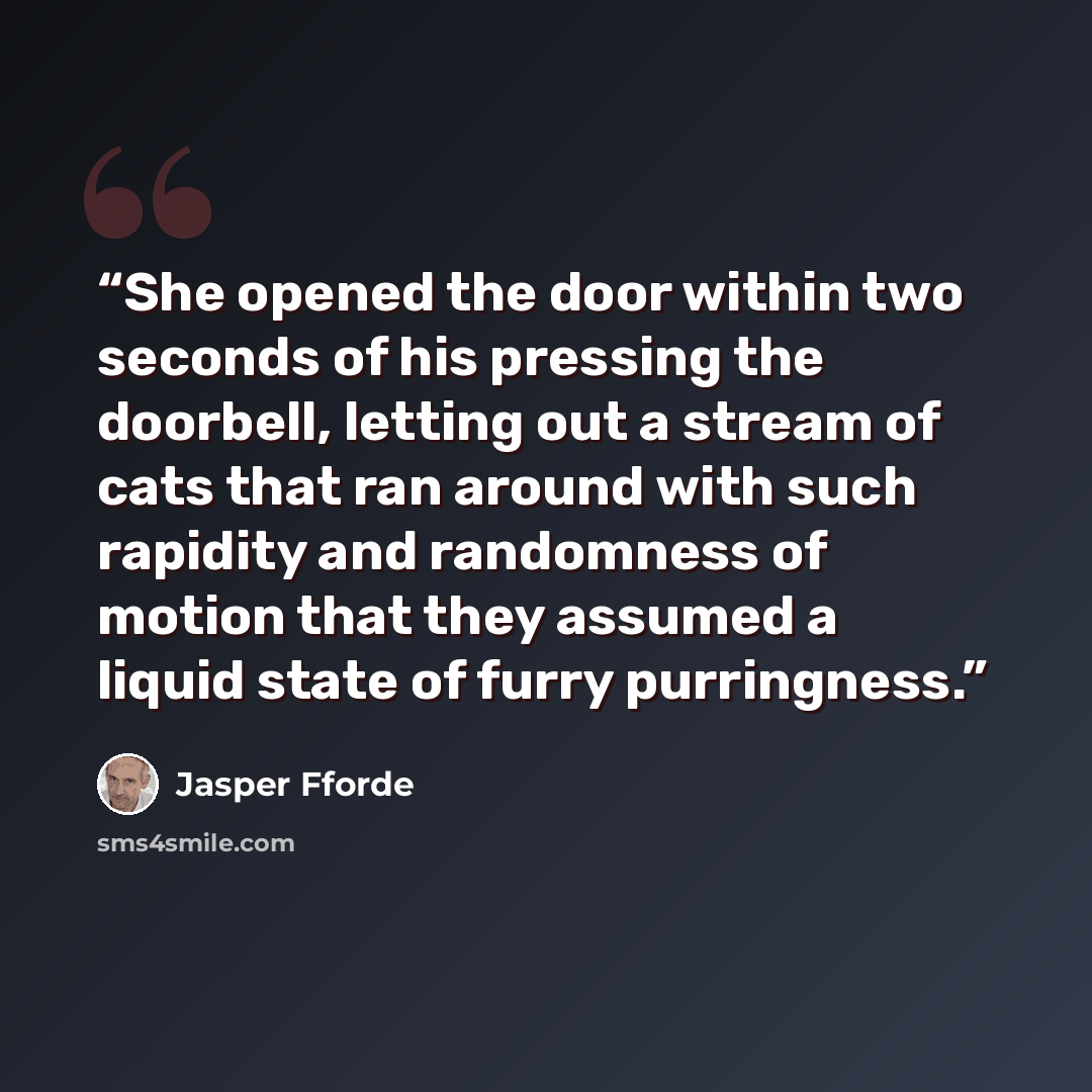 “She opened the door within two seconds of his pressing the doorbell, letting out a stream of cats that ran around with such rapidity and randomness of motion that they assumed a liquid state of furry purringness.” quote by Jasper Fforde