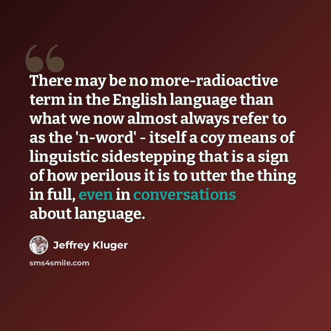 “There may be no more-radioactive term in the English language than what we now almost always refer to as the 'n-word' - itself a coy means of linguistic sidestepping that is a sign of how perilous it is to utter the thing in full, even in conversations about language.” quote by Jeffrey Kluger