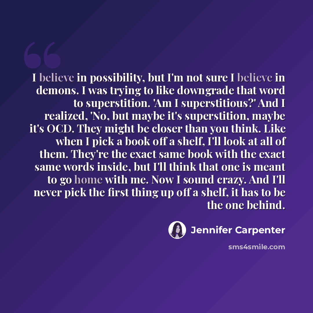 “I believe in possibility, but I'm not sure I believe in demons. I was trying to like downgrade that word to superstition. 'Am I superstitious?' And I realized, 'No, but maybe it's superstition, maybe it's OCD. They might be closer than you think. Like when I pick a book off a shelf, I'll look at…” quote by Jennifer Carpenter