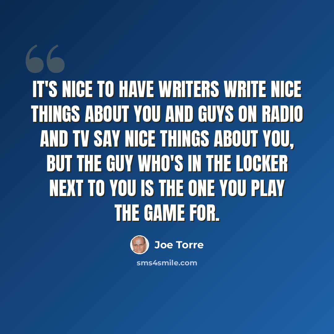 “It's nice to have writers write nice things about you and guys on radio and TV say nice things about you, but the guy who's in the locker next to you is the one you play the game for.” quote by Joe Torre