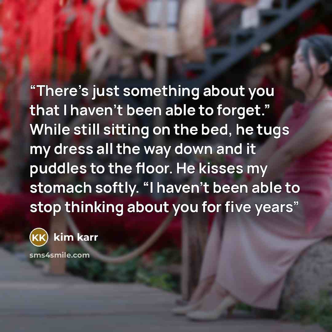 “There’s just something about you that I haven’t been able to forget.” While still sitting on the bed, he tugs my dress all the way down and it puddles to the floor. He kisses my stomach softly. “I haven’t been able to stop thinking about you for five years” quote by Kim Karr