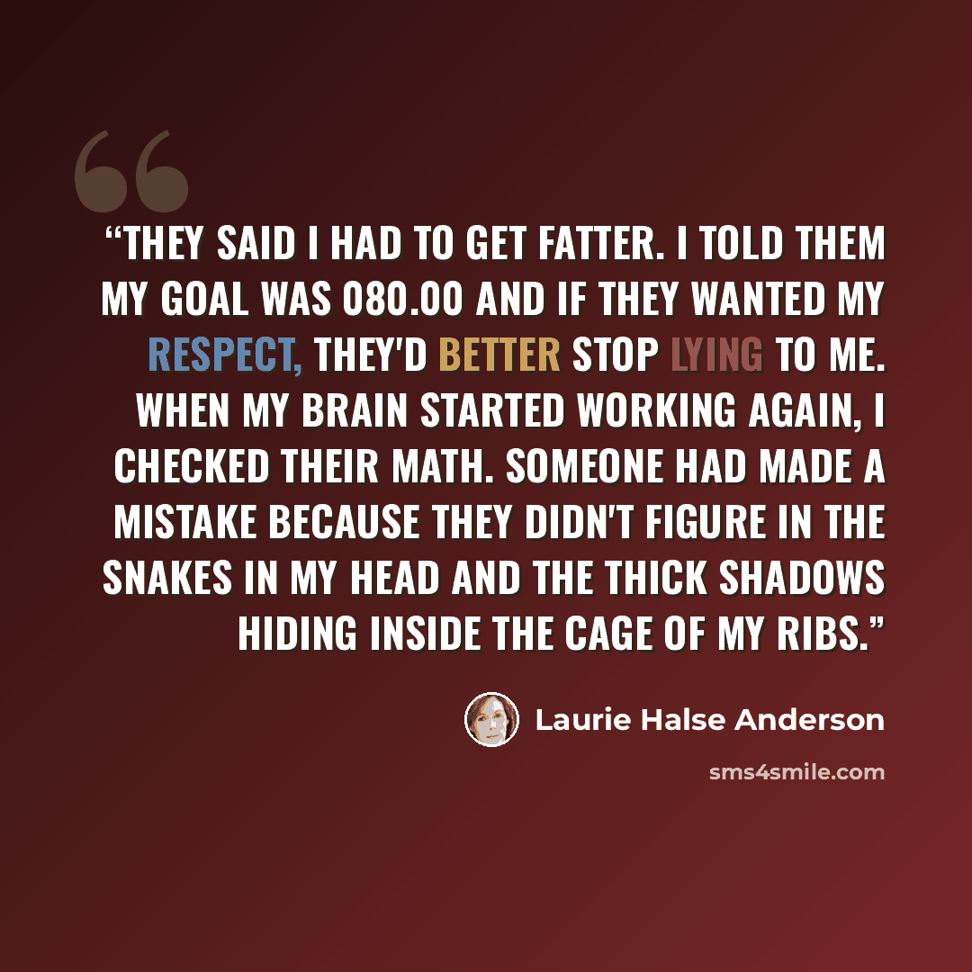 “They said I had to get fatter. I told them my goal was 080.00 and if they wanted my respect, they'd better stop lying to me. When my brain started working again, I checked their math. Someone had made a mistake because they didn't figure in the snakes in my head and the thick shadows hiding inside…” quote by Laurie Halse Anderson