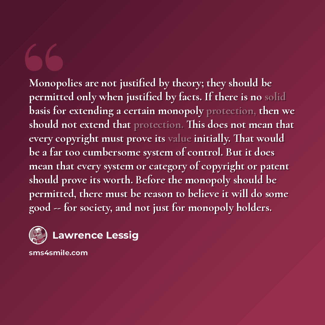 “Monopolies are not justified by theory; they should be permitted only when justified by facts. If there is no solid basis for extending a certain monopoly protection, then we should not extend that protection. This does not mean that every copyright must prove its value initially. That would be a…” quote by Lawrence Lessig