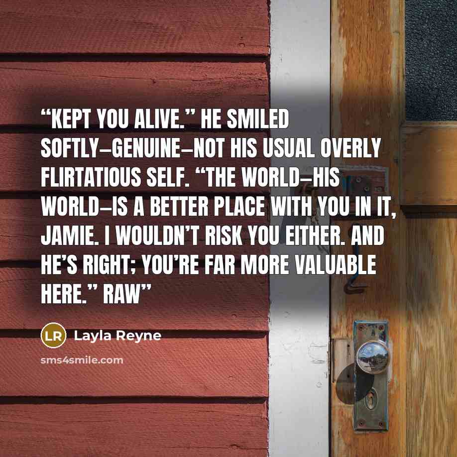 “Kept you alive.” He smiled softly—genuine—not his usual overly flirtatious self. “The world—his world—is a better place with you in it, Jamie. I wouldn’t risk you either. And he’s right; you’re far more valuable here.” Raw” quote by Layla Reyne