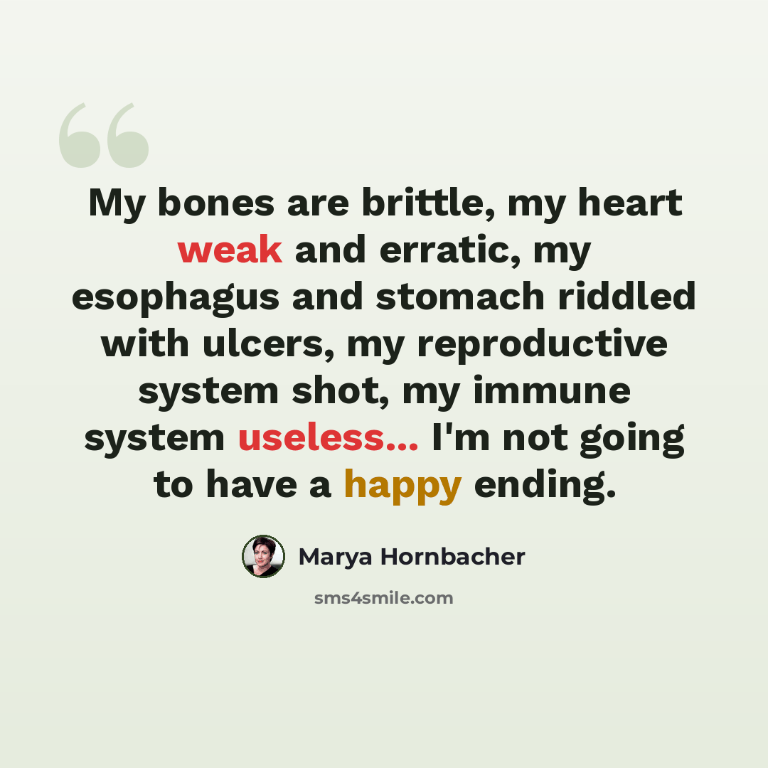 “My bones are brittle, my heart weak and erratic, my esophagus and stomach riddled with ulcers, my reproductive system shot, my immune system useless... I'm not going to have a happy ending.” quote by Marya Hornbacher