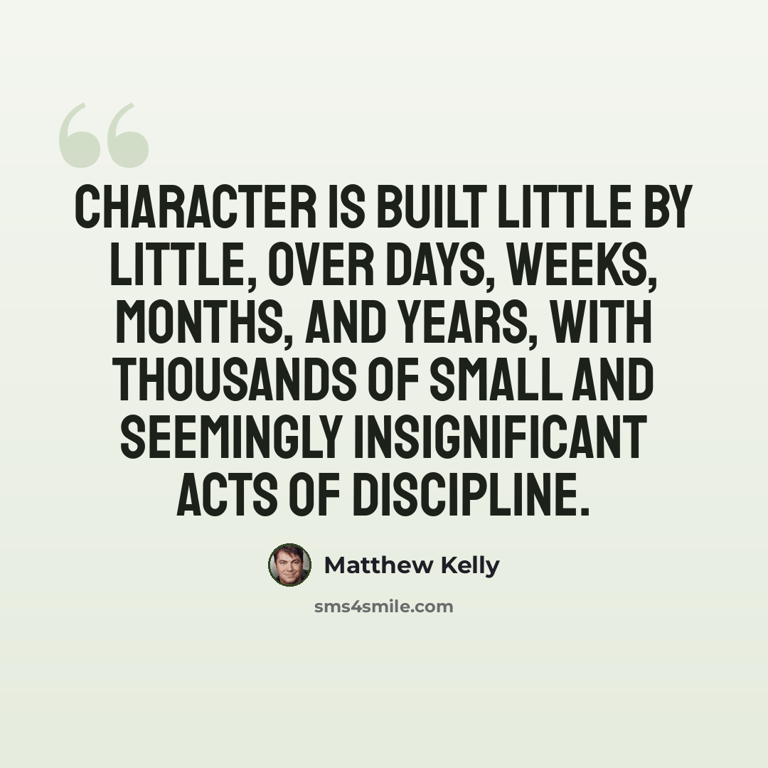 “Character is built little by little, over days, weeks, months, and years, with thousands of small and seemingly insignificant acts of discipline.” quote by Matthew Kelly