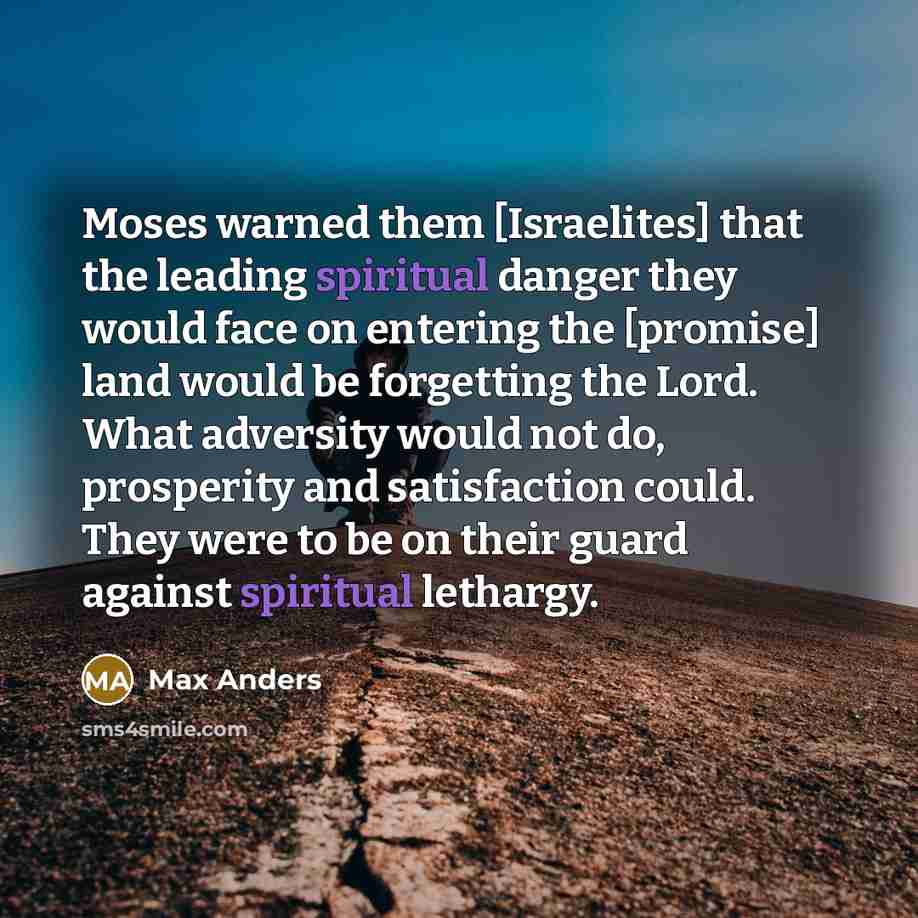 “Moses warned them [Israelites] that the leading spiritual danger they would face on entering the [promise] land would be forgetting the Lord. What adversity would not do, prosperity and satisfaction could. They were to be on their guard against spiritual lethargy.” quote by Max Anders