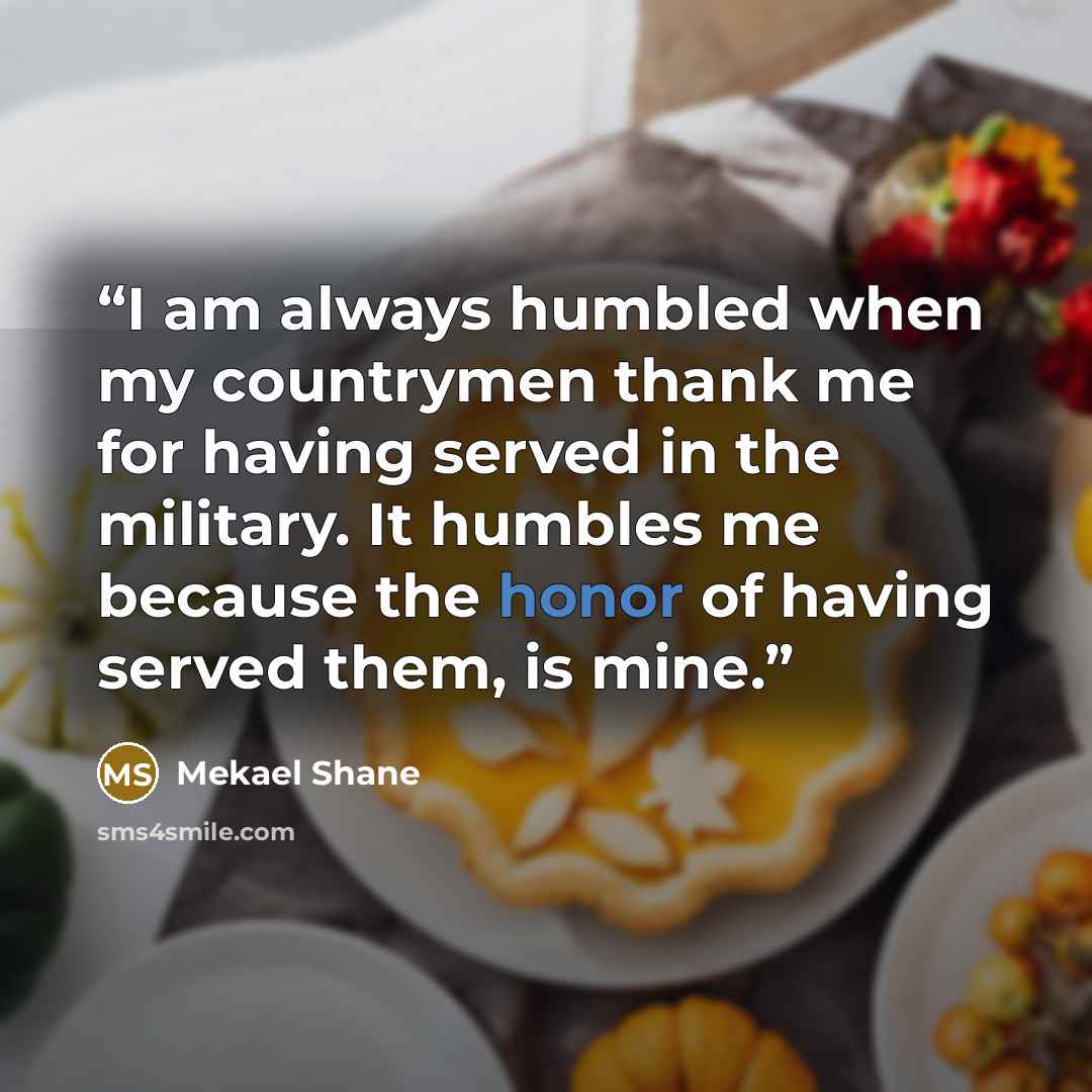 “I am always humbled when my countrymen thank me for having served in the military. It humbles me because the honor of having served them, is mine.” quote by Mekael Shane
