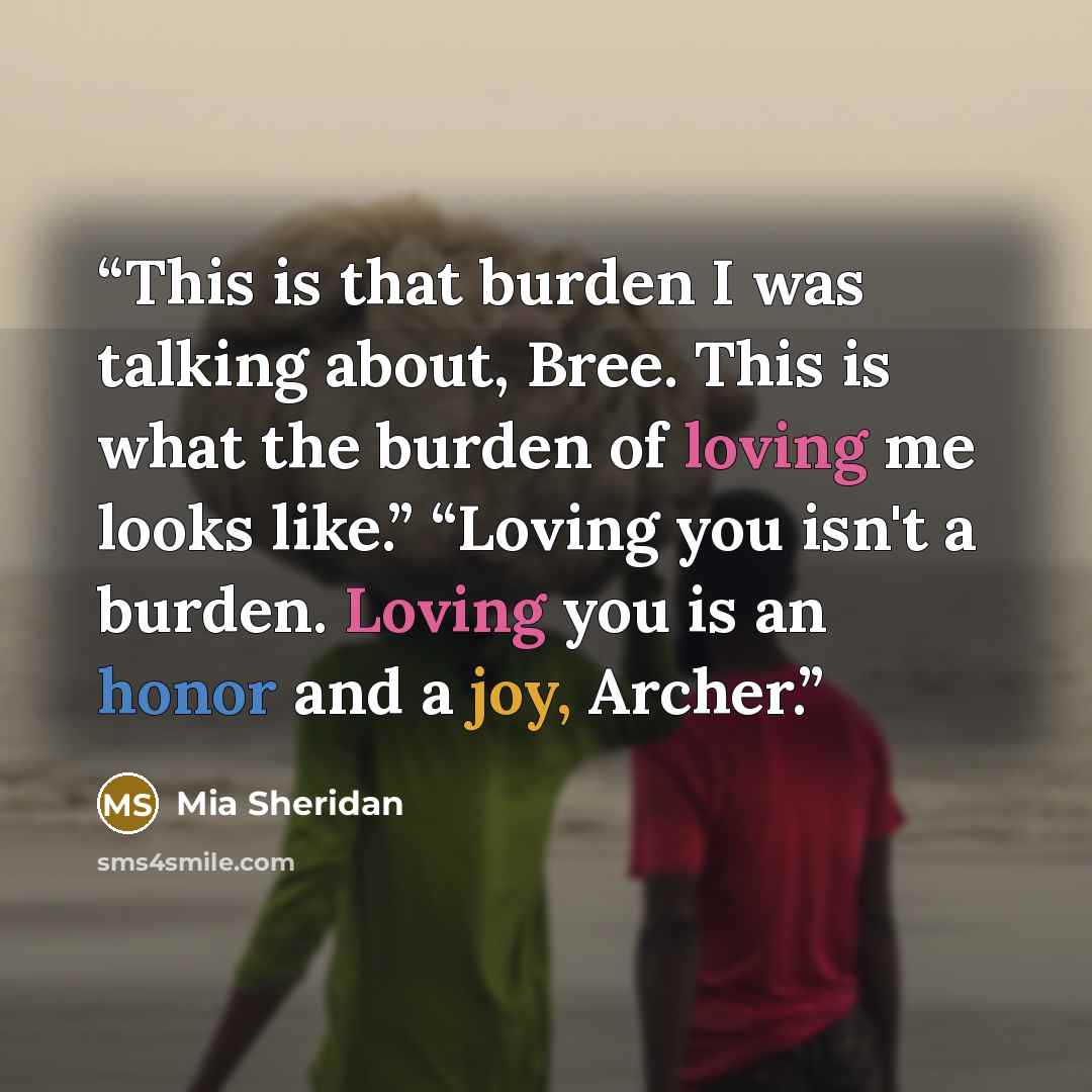 “This is that burden I was talking about, Bree. This is what the burden of loving me looks like.” “Loving you isn't a burden. Loving you is an honor and a joy, Archer.” quote by Mia Sheridan