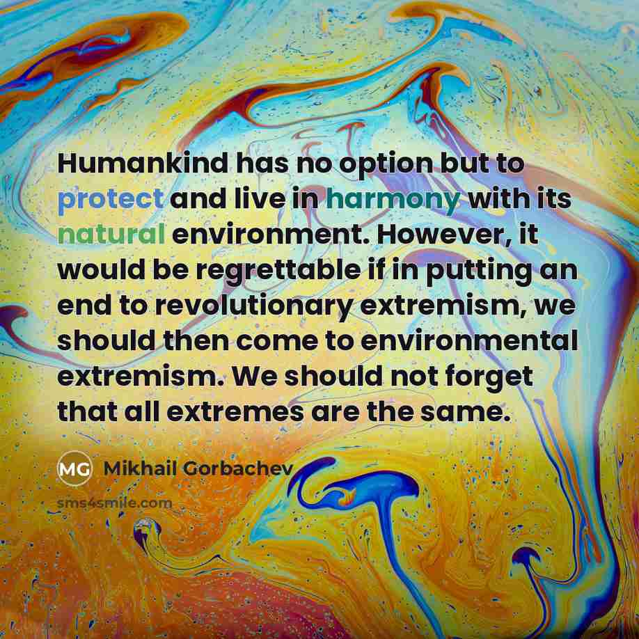 “Humankind has no option but to protect and live in harmony with its natural environment. However, it would be regrettable if in putting an end to revolutionary extremism, we should then come to environmental extremism. We should not forget that all extremes are the same.” quote by Mikhail Gorbachev