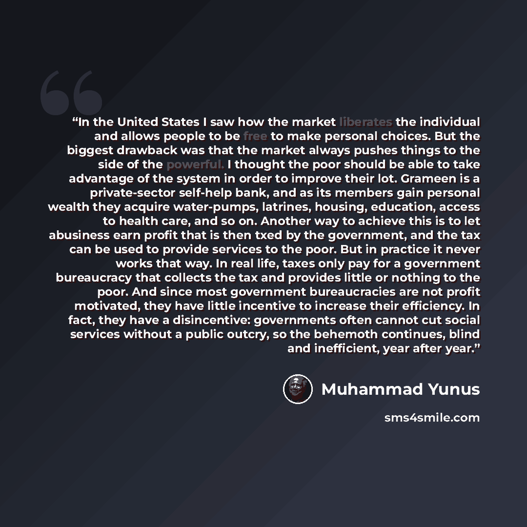 “In the United States I saw how the market liberates the individual and allows people to be free to make personal choices. But the biggest drawback was that the market always pushes things to the side of the powerful. I thought the poor should be able to take advantage of the system in order to…” quote by Muhammad Yunus