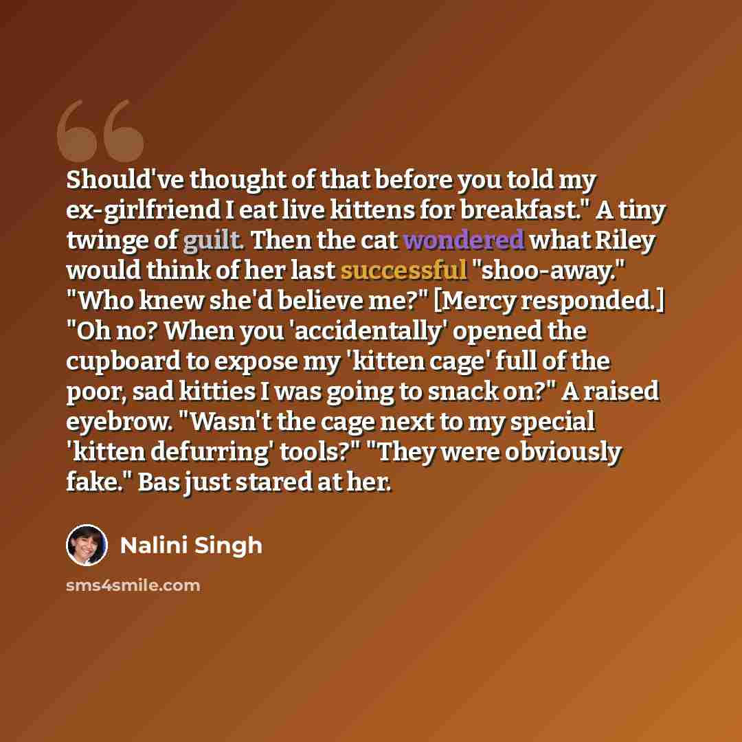 “Should've thought of that before you told my ex-girlfriend I eat live kittens for breakfast." A tiny twinge of guilt. Then the cat wondered what Riley would think of her last successful "shoo-away." "Who knew she'd believe me?" [Mercy responded.] "Oh no? When you 'accidentally' opened the cupboard…” quote by Nalini Singh