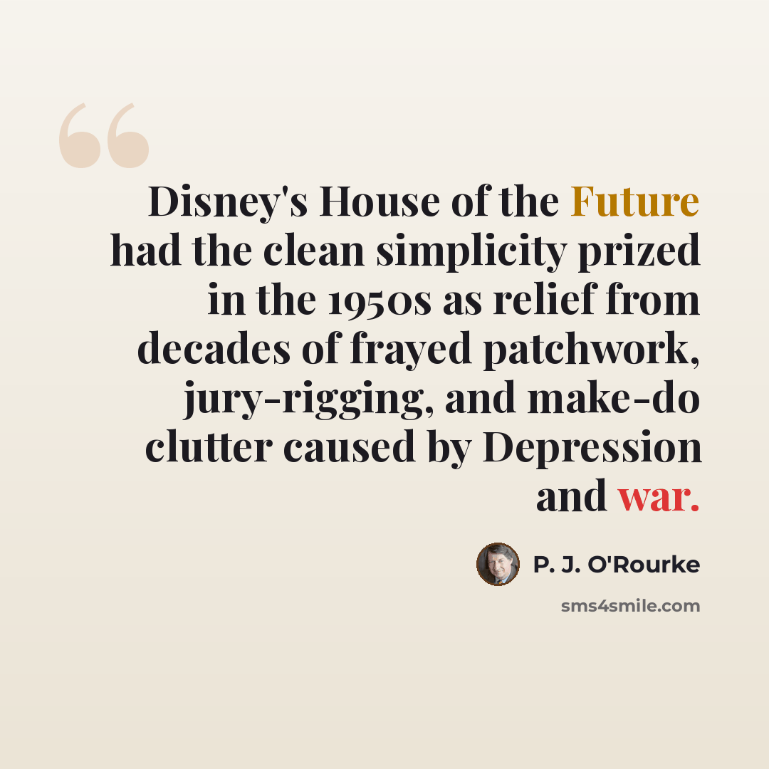 “Disney's House of the Future had the clean simplicity prized in the 1950s as relief from decades of frayed patchwork, jury-rigging, and make-do clutter caused by Depression and war.” quote by P. J. O'Rourke