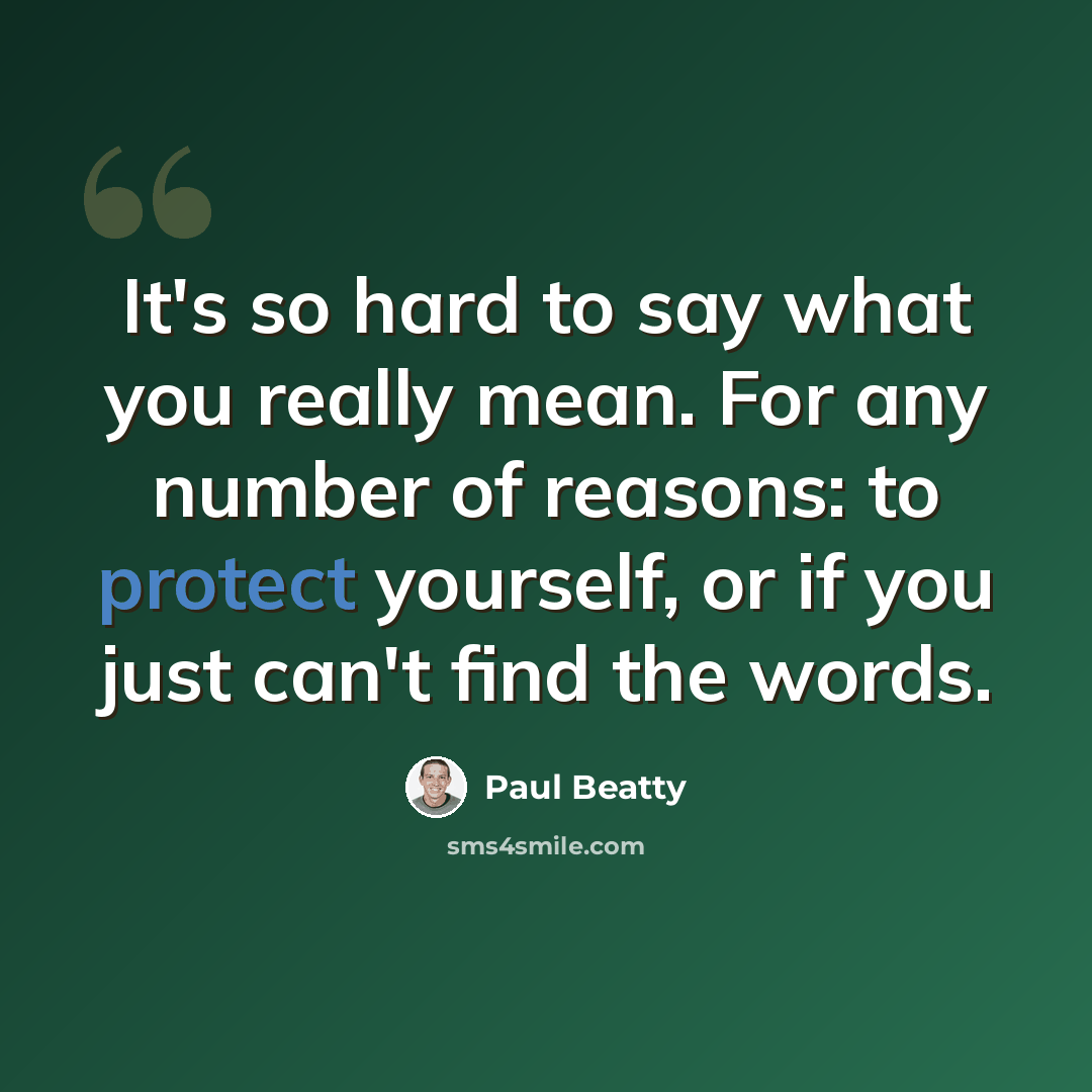 “It's so hard to say what you really mean. For any number of reasons: to protect yourself, or if you just can't find the words.” quote by Paul Beatty