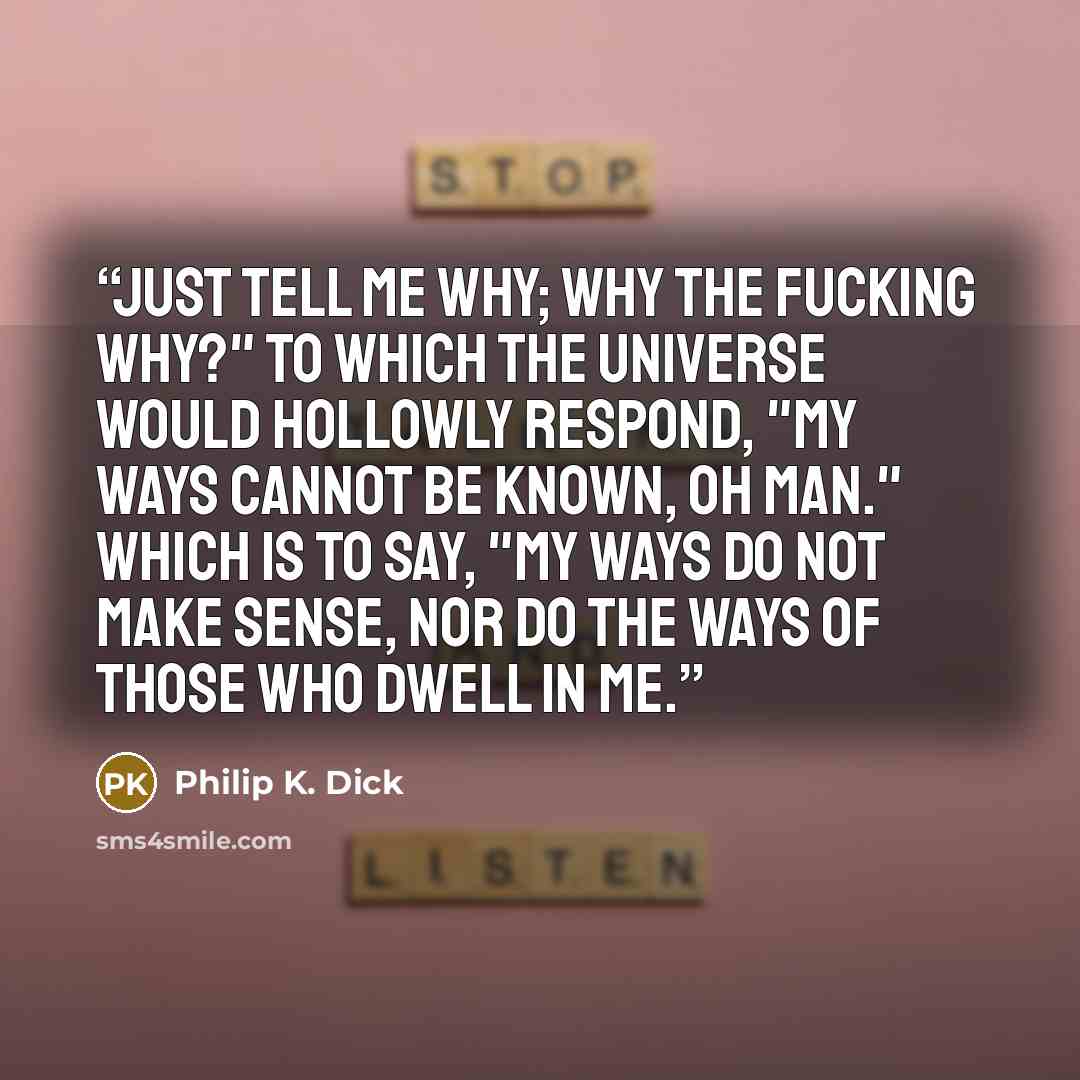 “Just tell me why; why the fucking why?" To which the universe would hollowly respond, "My ways cannot be known, oh man." Which is to say, "My ways do not make sense, nor do the ways of those who dwell in me.” quote by Philip K. Dick