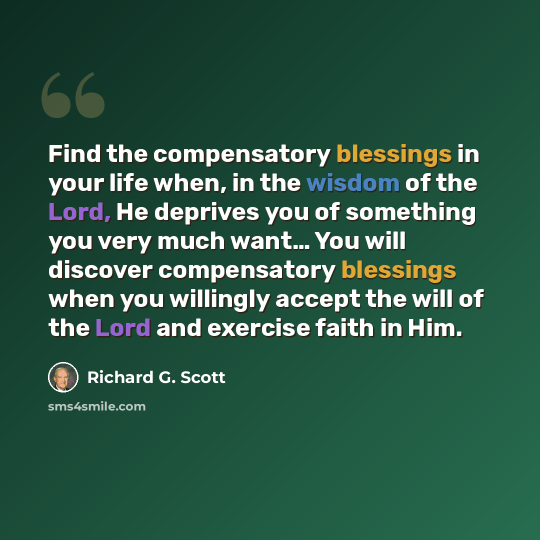 “Find the compensatory blessings in your life when, in the wisdom of the Lord, He deprives you of something you very much want… You will discover compensatory blessings when you willingly accept the will of the Lord and exercise faith in Him.” quote by Richard G. Scott