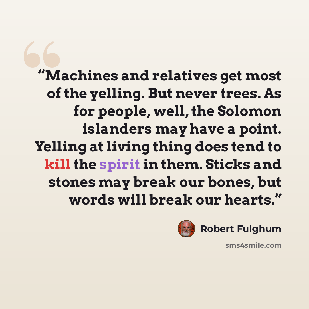 “Machines and relatives get most of the yelling. But never trees. As for people, well, the Solomon islanders may have a point. Yelling at living thing does tend to kill the spirit in them. Sticks and stones may break our bones, but words will break our hearts.” quote by Robert Fulghum