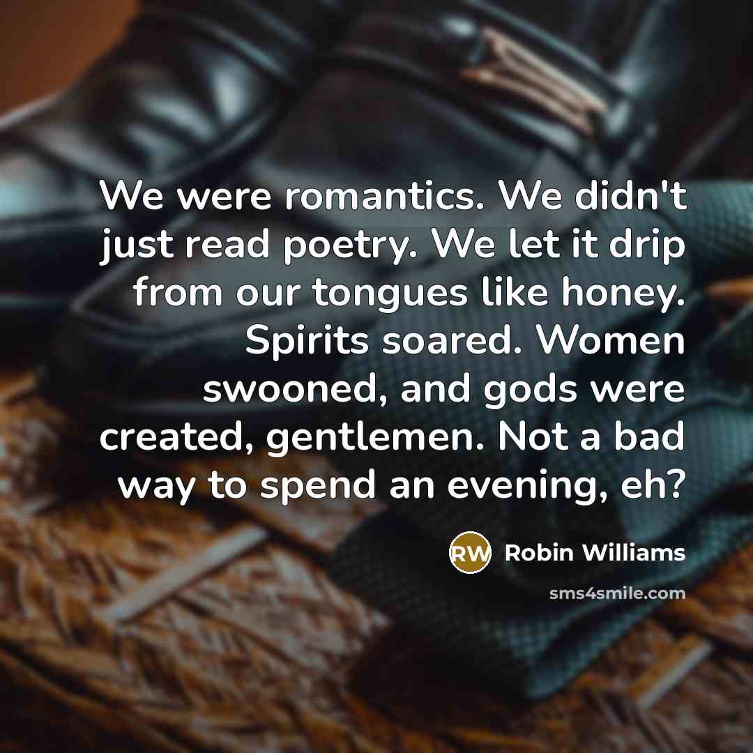 “We were romantics. We didn't just read poetry. We let it drip from our tongues like honey. Spirits soared. Women swooned, and gods were created, gentlemen. Not a bad way to spend an evening, eh?” quote by Robin Williams