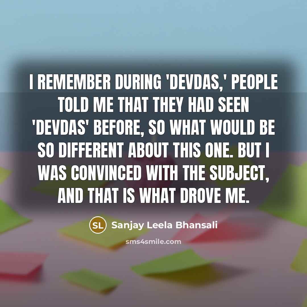 “I remember during 'Devdas,' people told me that they had seen 'Devdas' before, so what would be so different about this one. But I was convinced with the subject, and that is what drove me.” quote by Sanjay Leela Bhansali