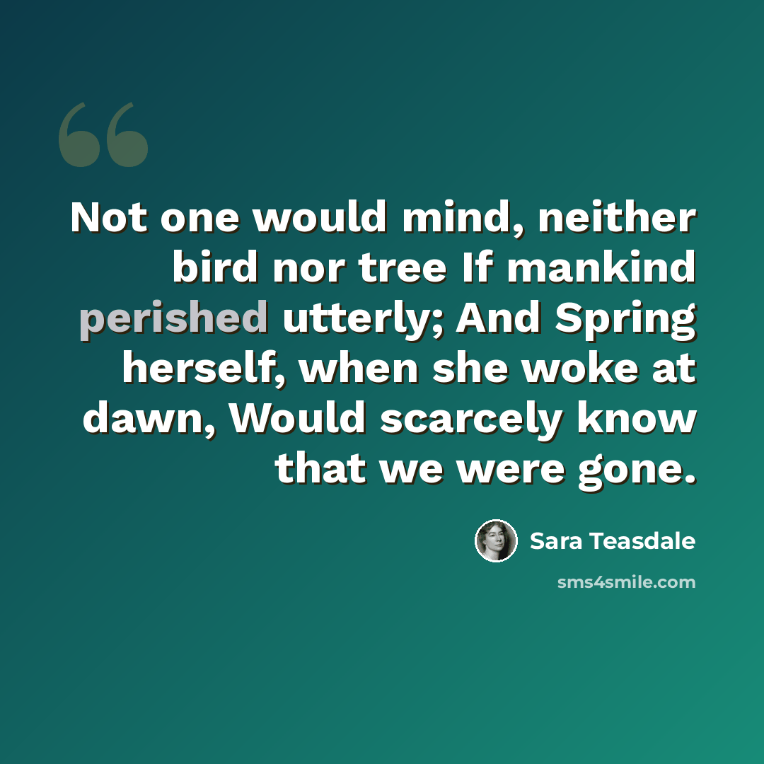 “Not one would mind, neither bird nor tree If mankind perished utterly; And Spring herself, when she woke at dawn, Would scarcely know that we were gone.” quote by Sara Teasdale