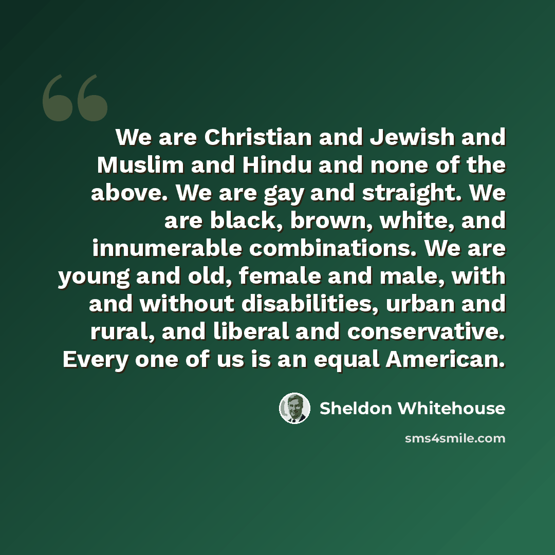 “We are Christian and Jewish and Muslim and Hindu and none of the above. We are gay and straight. We are black, brown, white, and innumerable combinations. We are young and old, female and male, with and without disabilities, urban and rural, and liberal and conservative. Every one of us is an…” quote by Sheldon Whitehouse