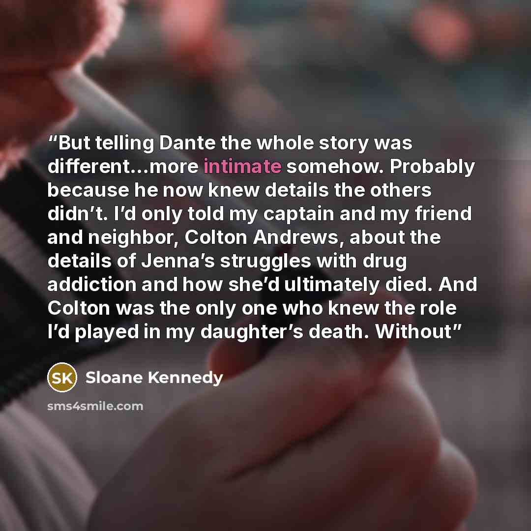 “But telling Dante the whole story was different…more intimate somehow. Probably because he now knew details the others didn’t. I’d only told my captain and my friend and neighbor, Colton Andrews, about the details of Jenna’s struggles with drug addiction and how she’d ultimately died. And Colton…” quote by Sloane Kennedy