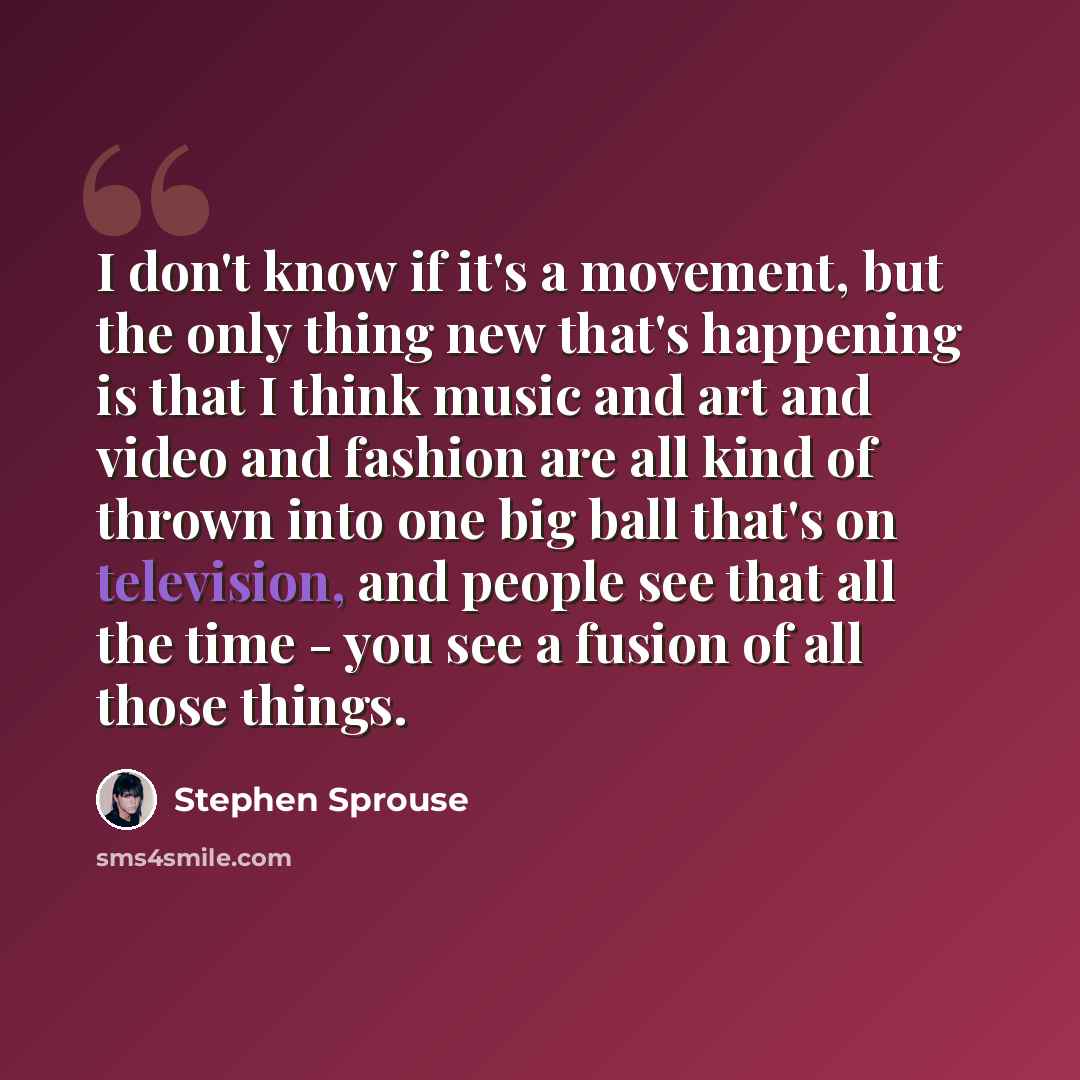 “I don't know if it's a movement, but the only thing new that's happening is that I think music and art and video and fashion are all kind of thrown into one big ball that's on television, and people see that all the time - you see a fusion of all those things.” quote by Stephen Sprouse