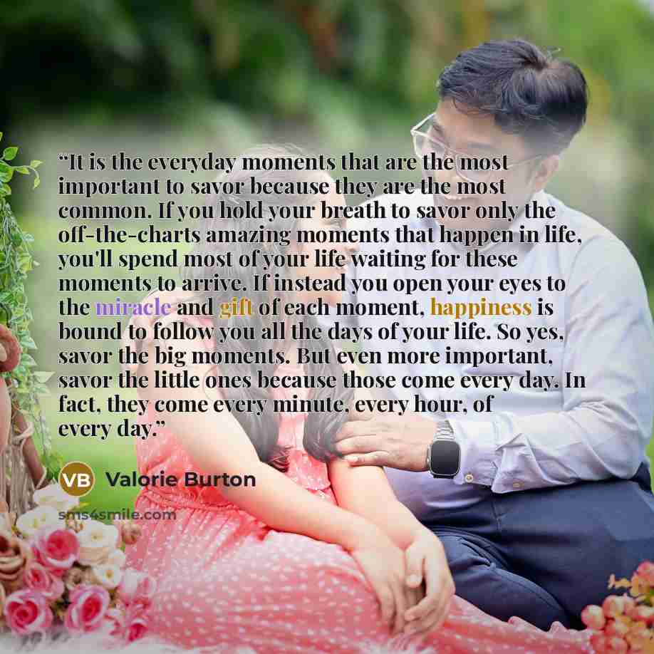“It is the everyday moments that are the most important to savor because they are the most common. If you hold your breath to savor only the off-the-charts amazing moments that happen in life, you'll spend most of your life waiting for these moments to arrive. If instead you open your eyes to the…” quote by Valorie Burton