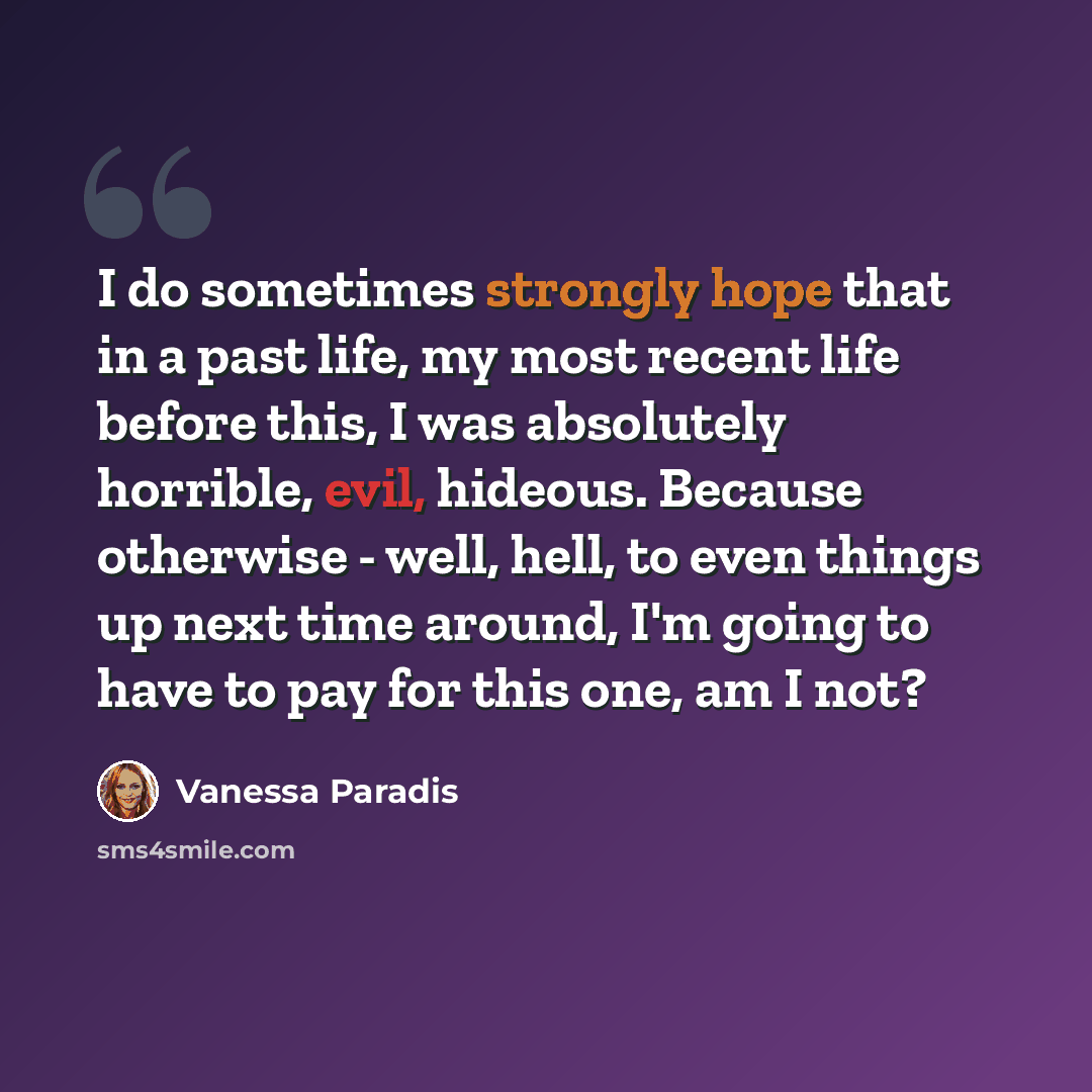 “I do sometimes strongly hope that in a past life, my most recent life before this, I was absolutely horrible, evil, hideous. Because otherwise - well, hell, to even things up next time around, I'm going to have to pay for this one, am I not?” quote by Vanessa Paradis