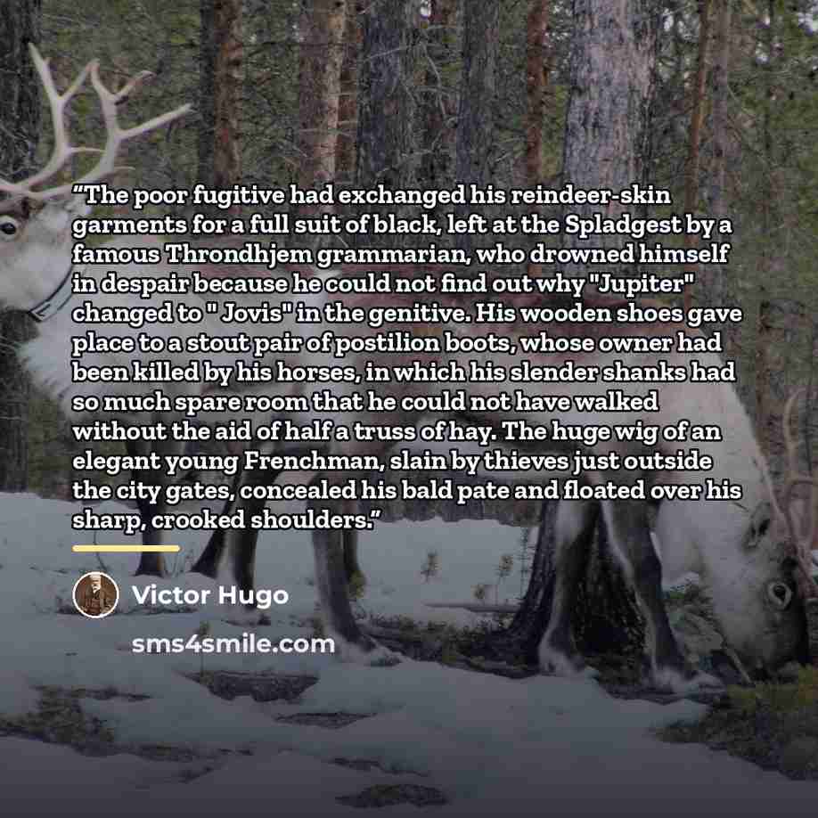 “The poor fugitive had exchanged his reindeer-skin garments for a full suit of black, left at the Spladgest by a famous Throndhjem grammarian, who drowned himself in despair because he could not find out why "Jupiter" changed to " Jovis" in the genitive. His wooden shoes gave place to a stout pair…” quote by Victor Hugo